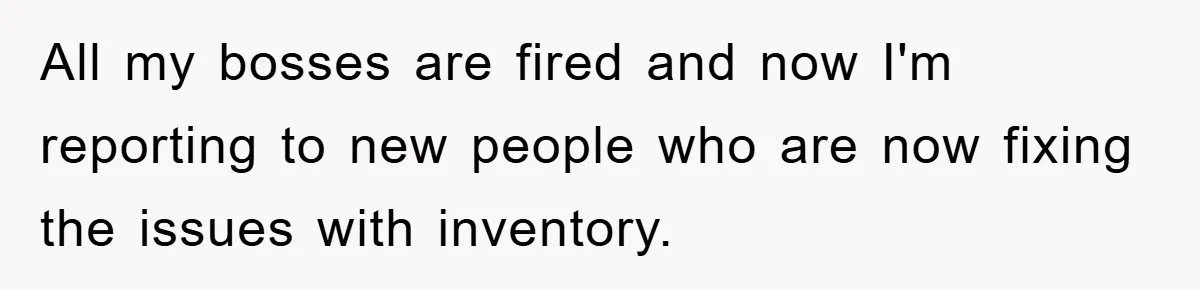 All my bosses are fired and now I'm reporting to new people who are now fixing the issues with inventory.