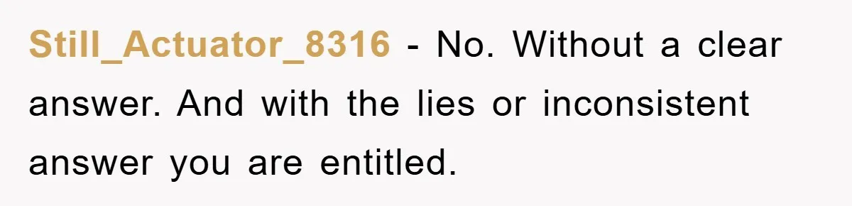 Still_Actuator_8316 − No. Without a clear answer. And with the lies or inconsistent answer you are entitled.