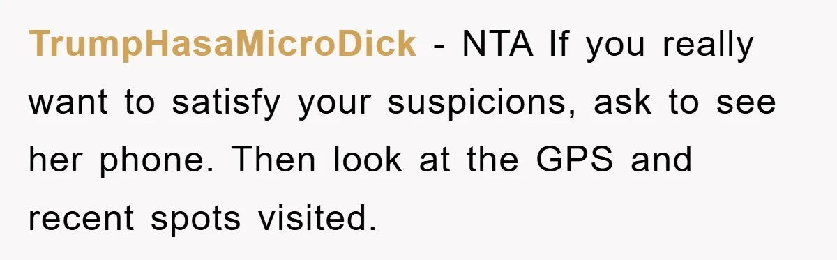 TrumpHasaMicroDick − NTA If you really want to satisfy your suspicions, ask to see her phone. Then look at the GPS and recent spots visited.