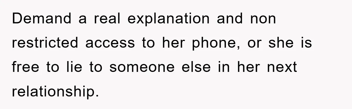 Demand a real explanation and non restricted access to her phone, or she is free to lie to someone else in her next relationship.