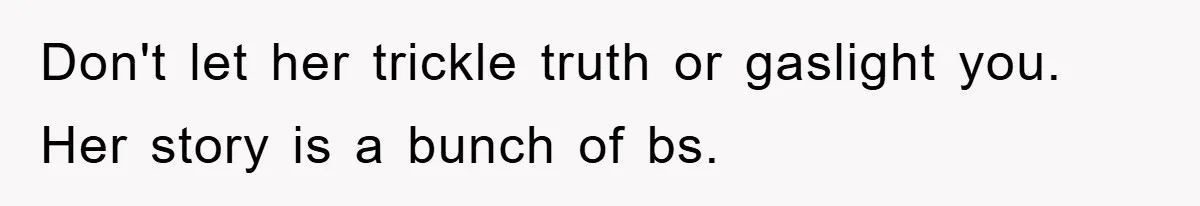 Don't let her trickle truth or gaslight you. Her story is a bunch of bs.