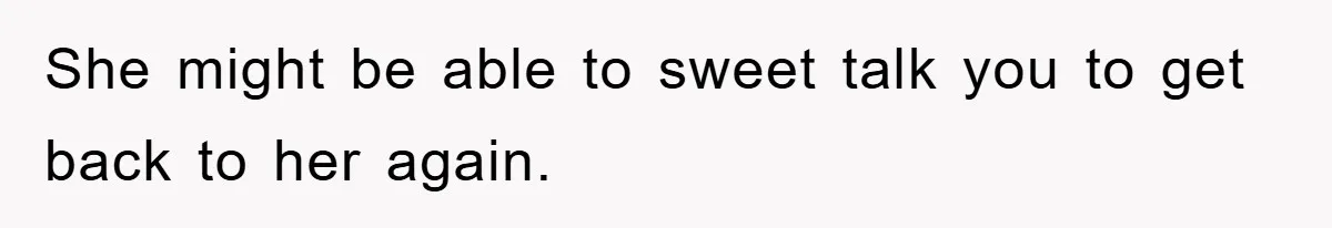 She might be able to sweet talk you to get back to her again.