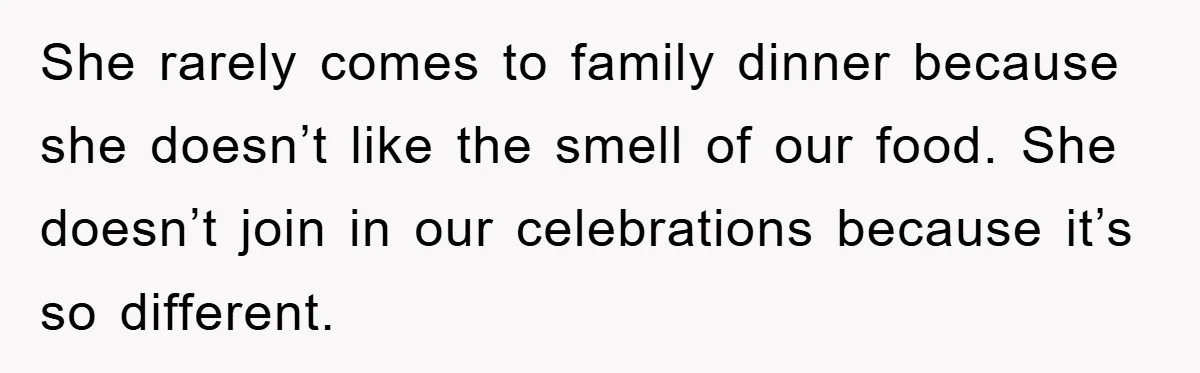 She rarely comes to family dinner because she doesn’t like the smell of our food. She doesn’t join in our celebrations because it’s so different.