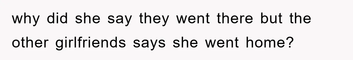 why did she say they went there but the other girlfriends says she went home?
