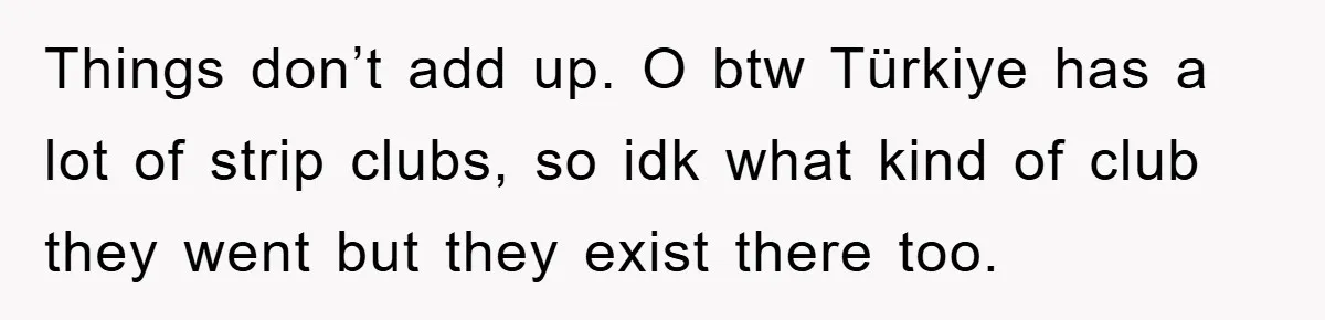 Things don’t add up. O btw Türkiye has a lot of strip clubs, so idk what kind of club they went but they exist there too.