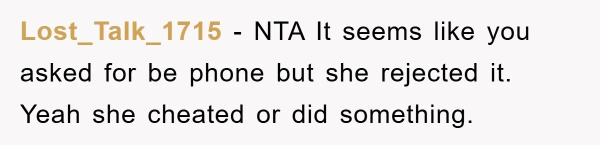 Lost_Talk_1715 − NTA It seems like you asked for be phone but she rejected it. Yeah she cheated or did something.