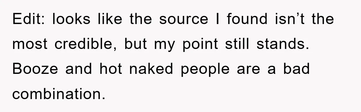 Edit: looks like the source I found isn’t the most credible, but my point still stands. Booze and hot naked people are a bad combination.