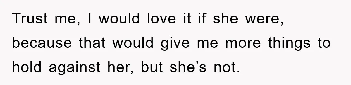 Trust me, I would love it if she were, because that would give me more things to hold against her, but she’s not.