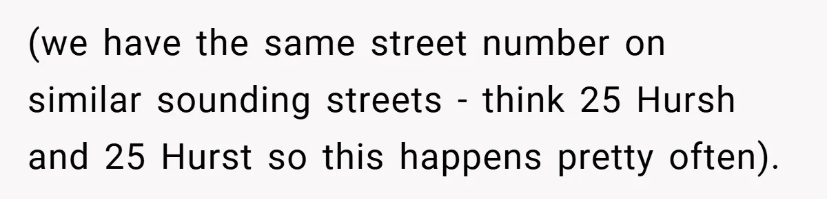 (we have the same street number on similar sounding streets - think 25 Hursh and 25 Hurst so this happens pretty often).