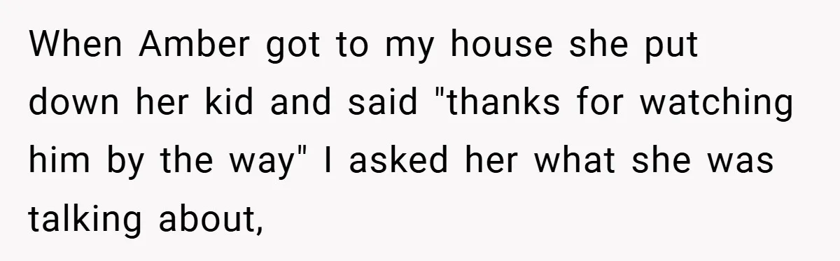 When Amber got to my house she put down her kid and said "thanks for watching him by the way" I asked her what she was talking about,