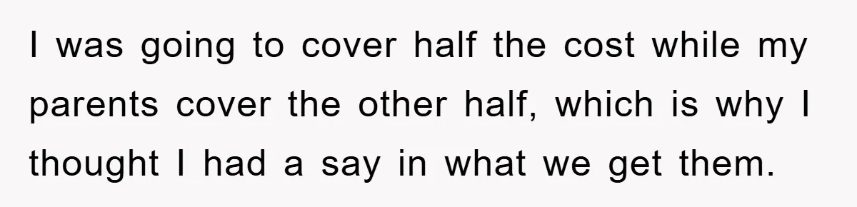 I was going to cover half the cost while my parents cover the other half, which is why I thought I had a say in what we get them.
