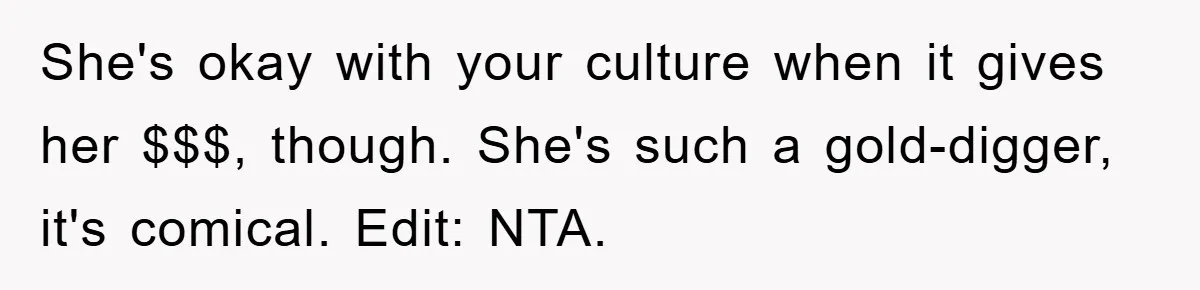 She's okay with your culture when it gives her $$$, though. She's such a gold-digger, it's comical. Edit: NTA.
