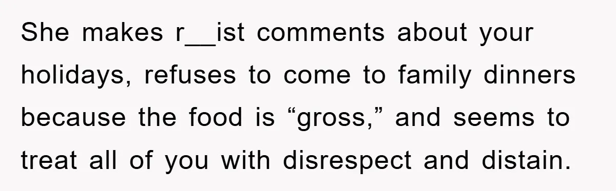 She makes r__ist comments about your holidays, refuses to come to family dinners because the food is “gross,” and seems to treat all of you with disrespect and distain.