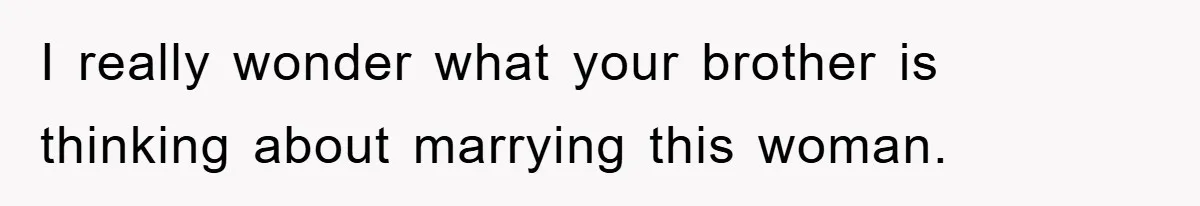 I really wonder what your brother is thinking about marrying this woman.