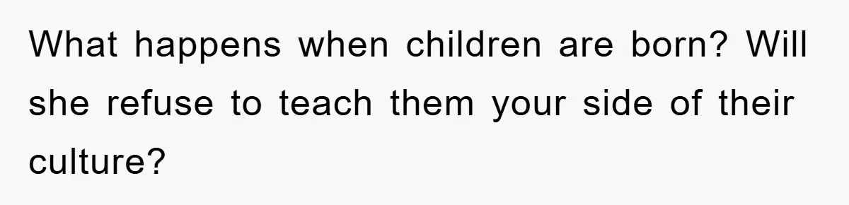 What happens when children are born? Will she refuse to teach them your side of their culture?