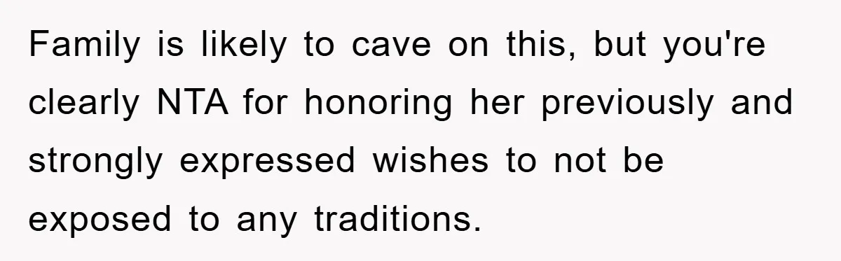 Family is likely to cave on this, but you're clearly NTA for honoring her previously and strongly expressed wishes to not be exposed to any traditions.