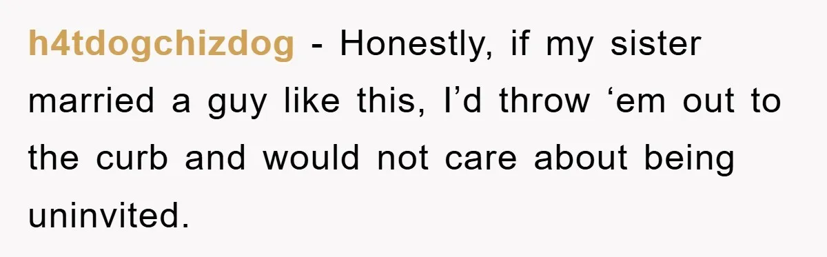 h4tdogchizdog − Honestly, if my sister married a guy like this, I’d throw ‘em out to the curb and would not care about being uninvited.