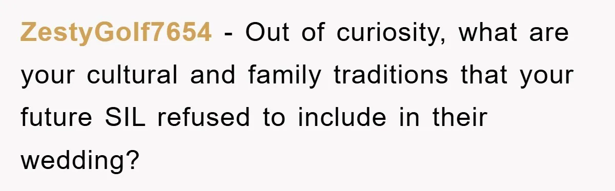 ZestyGolf7654 − Out of curiosity, what are your cultural and family traditions that your future SIL refused to include in their wedding?
