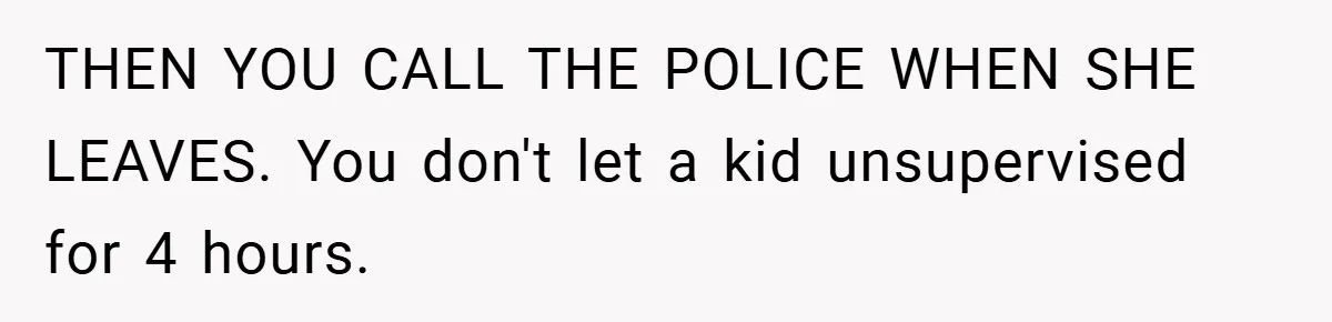 THEN YOU CALL THE POLICE WHEN SHE LEAVES. You don't let a kid unsupervised for 4 hours.