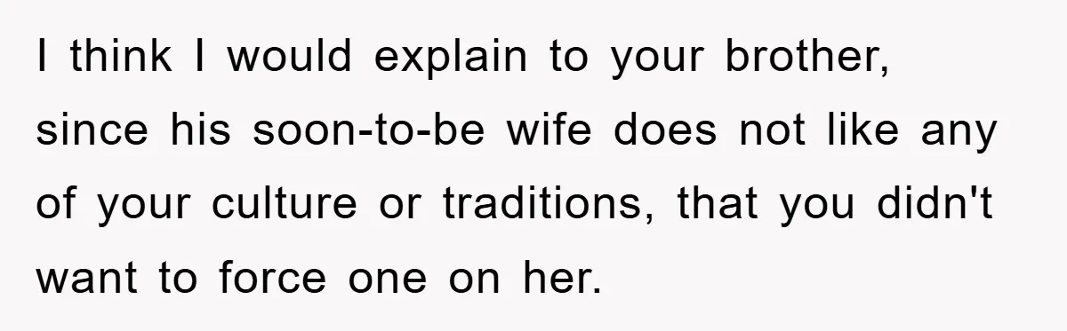 I think I would explain to your brother, since his soon-to-be wife does not like any of your culture or traditions, that you didn't want to force one on her.