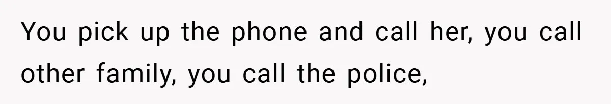 You pick up the phone and call her, you call other family, you call the police,