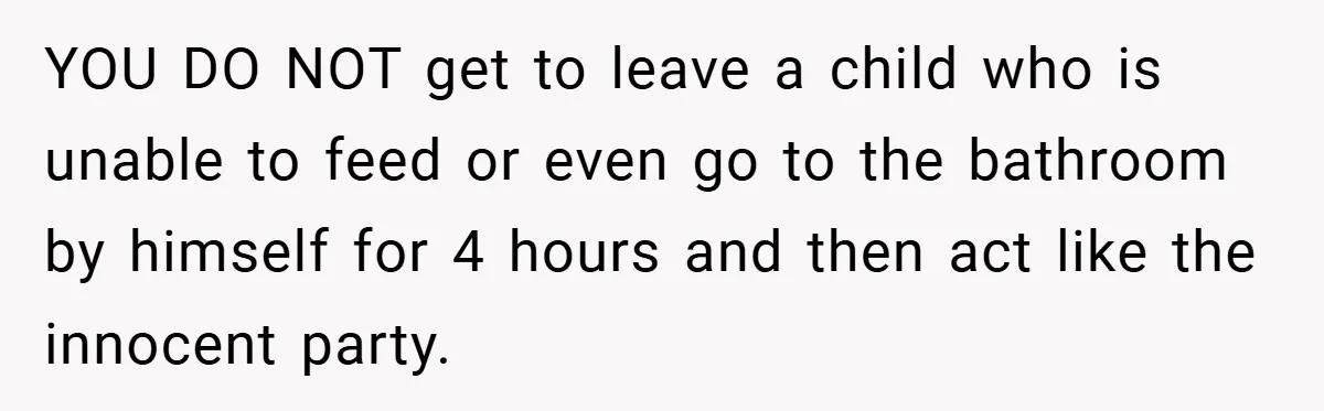 YOU DO NOT get to leave a child who is unable to feed or even go to the bathroom by himself for 4 hours and then act like the innocent...