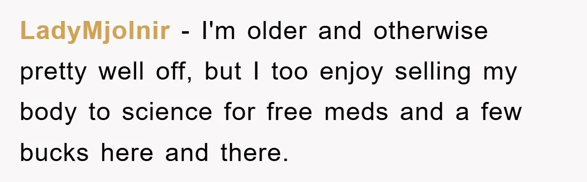 LadyMjolnir − I'm older and otherwise pretty well off, but I too enjoy selling my body to science for free meds and a few bucks here and there.