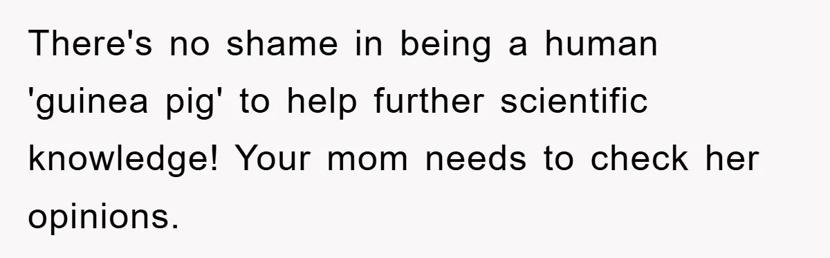 There's no shame in being a human 'guinea pig' to help further scientific knowledge! Your mom needs to check her opinions.