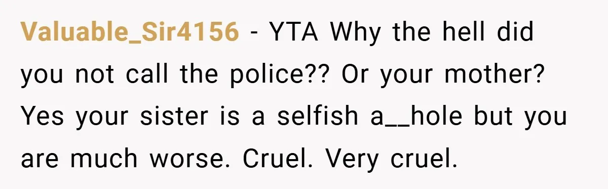 Valuable_Sir4156 − YTA Why the hell did you not call the police?? Or your mother? Yes your sister is a selfish a__hole but you are much worse. Cruel. Very cruel.