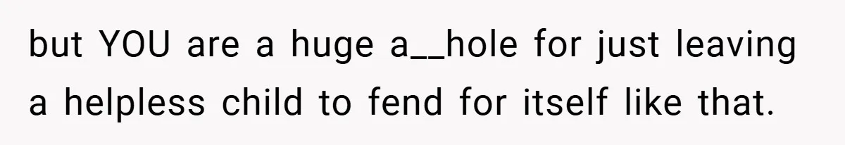 but YOU are a huge a__hole for just leaving a helpless child to fend for itself like that.