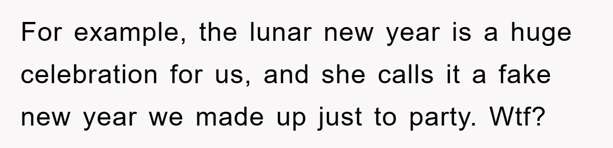 For example, the lunar new year is a huge celebration for us, and she calls it a fake new year we made up just to party. Wtf?