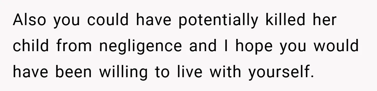 Also you could have potentially killed her child from negligence and I hope you would have been willing to live with yourself.