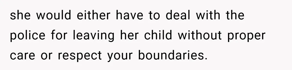 she would either have to deal with the police for leaving her child without proper care or respect your boundaries.