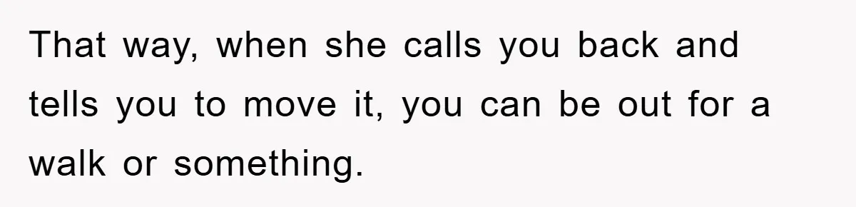 That way, when she calls you back and tells you to move it, you can be out for a walk or something.