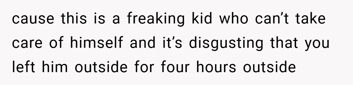 cause this is a freaking kid who can’t take care of himself and it’s disgusting that you left him outside for four hours outside