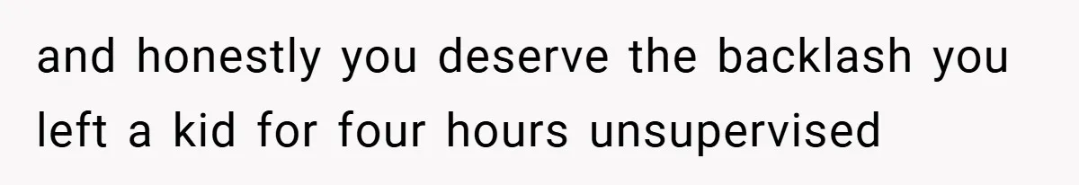 and honestly you deserve the backlash you left a kid for four hours unsupervised