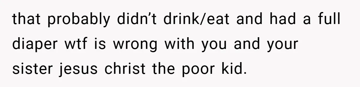 that probably didn’t drink/eat and had a full diaper wtf is wrong with you and your sister jesus christ the poor kid.