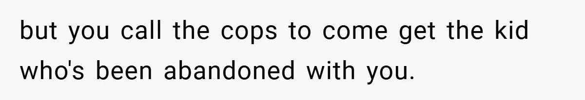 but you call the cops to come get the kid who's been abandoned with you.