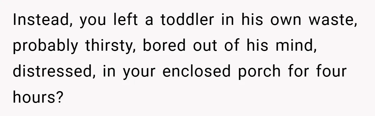 Instead, you left a toddler in his own waste, probably thirsty, bored out of his mind, distressed, in your enclosed porch for four hours?