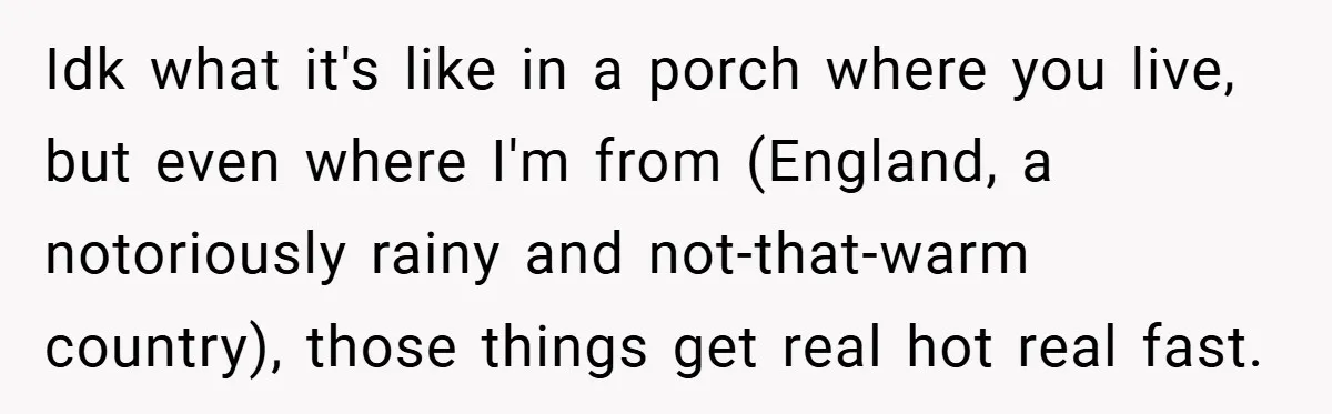 Idk what it's like in a porch where you live, but even where I'm from (England, a notoriously rainy and not-that-warm country), those things get real hot real fast.