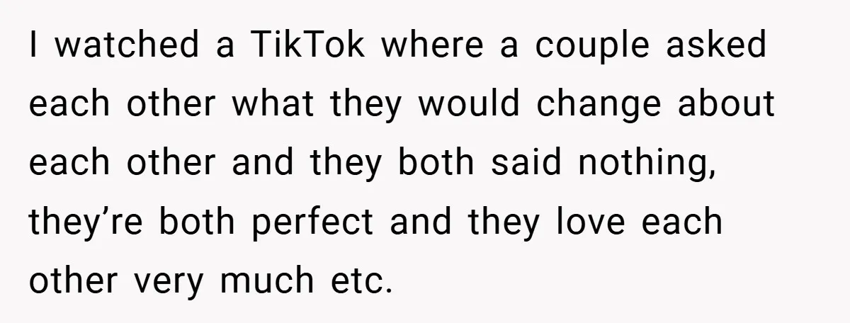 I watched a TikTok where a couple asked each other what they would change about each other and they both said nothing, they’re both perfect and they love each other...