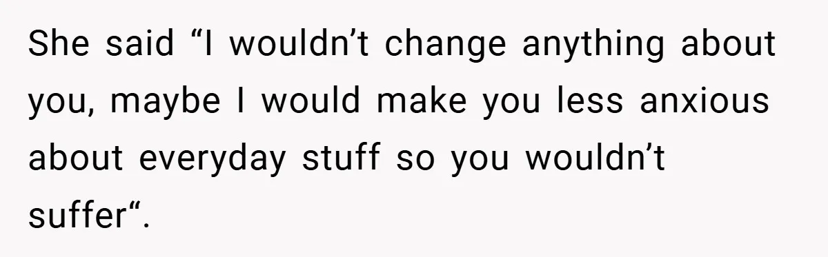 She said “I wouldn’t change anything about you, maybe I would make you less anxious about everyday stuff so you wouldn’t suffer“.