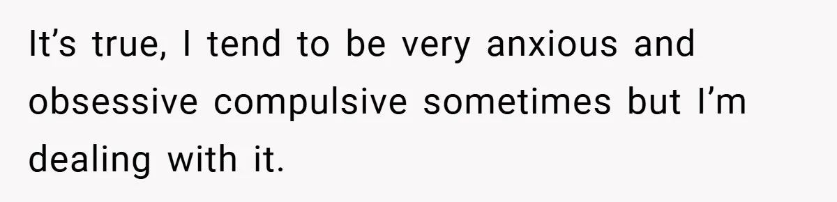 It’s true, I tend to be very anxious and obsessive compulsive sometimes but I’m dealing with it.