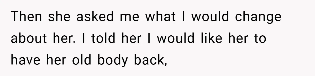 Then she asked me what I would change about her. I told her I would like her to have her old body back,