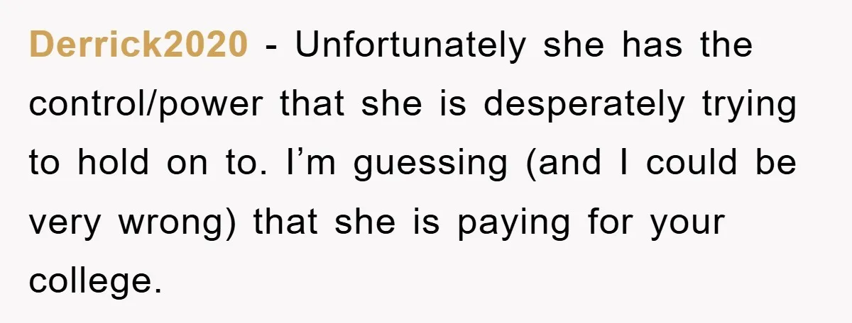 Derrick2020 − Unfortunately she has the control/power that she is desperately trying to hold on to. I’m guessing (and I could be very wrong) that she is paying for your...
