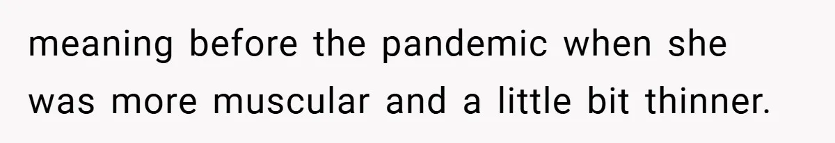 meaning before the pandemic when she was more muscular and a little bit thinner.