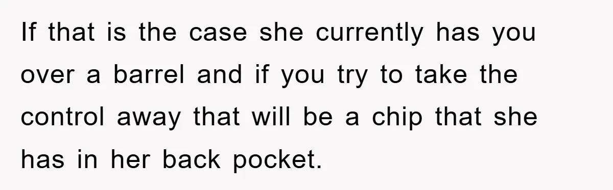 If that is the case she currently has you over a barrel and if you try to take the control away that will be a chip that she has in...