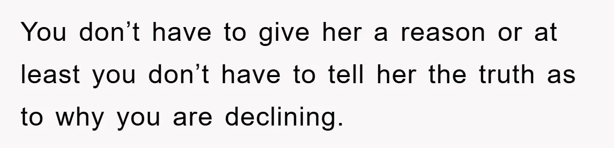 You don’t have to give her a reason or at least you don’t have to tell her the truth as to why you are declining.