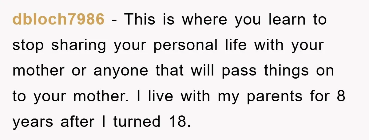 dbloch7986 − This is where you learn to stop sharing your personal life with your mother or anyone that will pass things on to your mother. I live with my...
