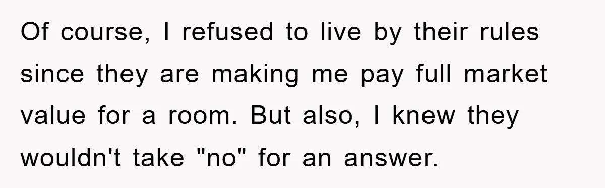 Of course, I refused to live by their rules since they are making me pay full market value for a room. But also, I knew they wouldn't take "no" for...